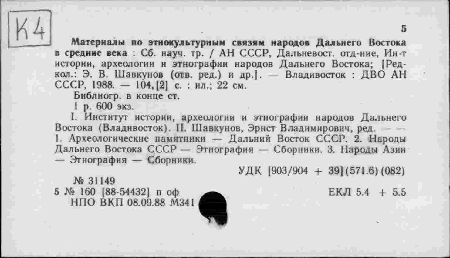 ﻿
5
Материалы по этнокультурным связям народов Дальнего Востока в средние века : Сб. науч. тр. / АН СССР, Дальневост, отд-ние, Ин-т истории, археологии и этнографии народов Дальнего Востока; [Ред-кол.: Э. В. Шавкунов (отв. ред.) и др.]. — Владивосток : ДВО АН СССР, 1988. — 104, [2] с. : ил.; 22 см.
Библиогр. в конце ст.
1 р. 600 экз.
I. Институт истории, археологии и этнографии народов Дальнего Востока (Владивосток). II. Шавкунов, Эрнст Владимирович, ред.-------
1. Археологические памятники — Дальний Восток СССР. 2. Народы Дальнего Востока СССР — Этнография — Сборники. 3. Народы Азии — Этнография — Сборники.
УДК [903/904 + 39] (571.6) (082)
№ 31149
ЕКЛ 5.4 + 5.5
5 № 160 [88-54432] п оф НПО ВКП 08.09.88 М341